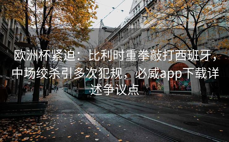 欧洲杯紧迫：比利时重拳敲打西班牙，中场绞杀引多次犯规，必威app下载详述争议点  第1张