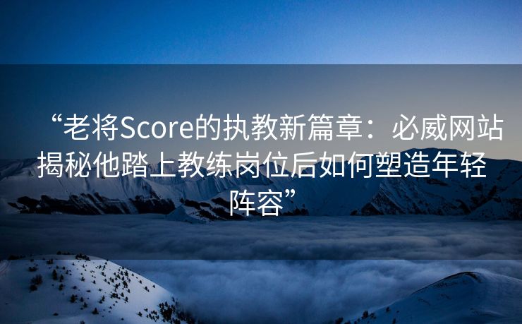 “老将Score的执教新篇章：必威网站揭秘他踏上教练岗位后如何塑造年轻阵容”  第1张