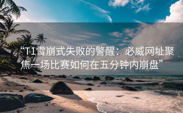 “T1雪崩式失败的警醒：必威网址聚焦一场比赛如何在五分钟内崩盘”  第2张