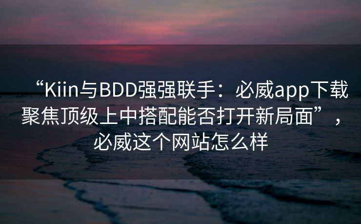 “Kiin与BDD强强联手:必威app下载聚焦顶级上中搭配能否打开新局面”,必威这个网站怎么样 第1张 “Kiin与BDD强强联手:必威app下载聚焦顶级上中搭配能否打开新局面”,必威这个网站怎么样 第1张