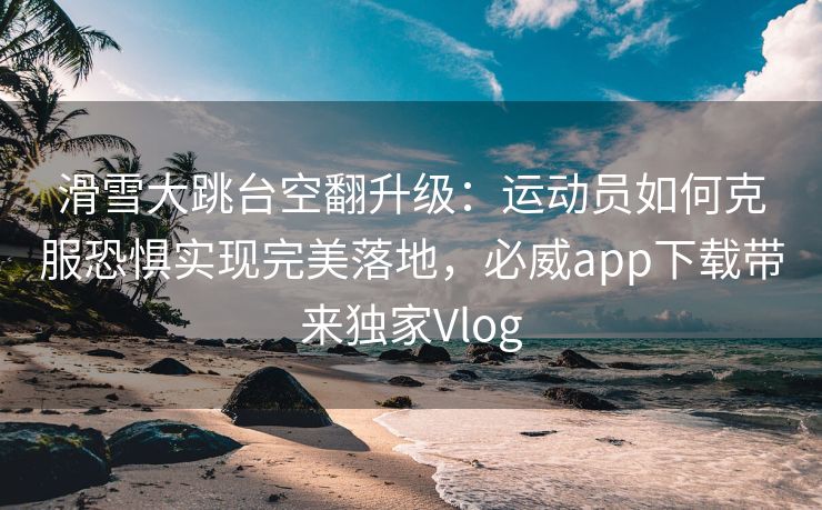 滑雪大跳台空翻升级：运动员如何克服恐惧实现完美落地，必威app下载带来独家Vlog