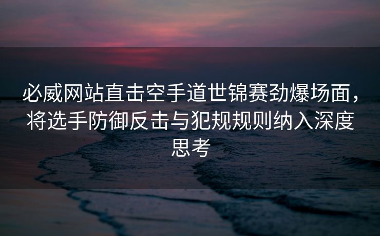 必威网站直击空手道世锦赛劲爆场面，将选手防御反击与犯规规则纳入深度思考