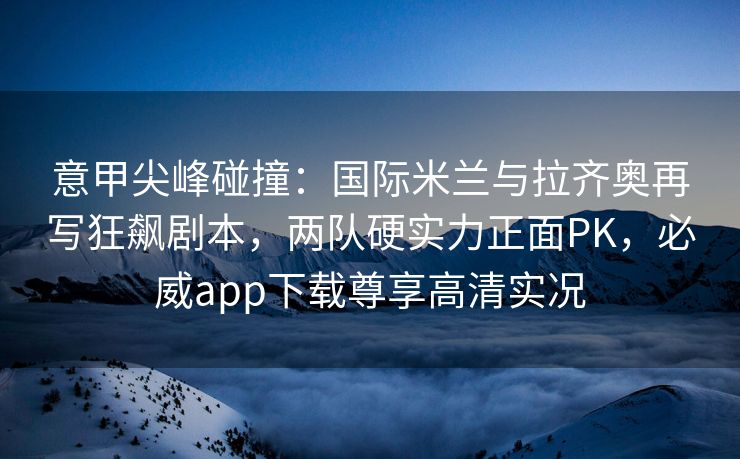 意甲尖峰碰撞：国际米兰与拉齐奥再写狂飙剧本，两队硬实力正面PK，必威app下载尊享高清实况  第2张