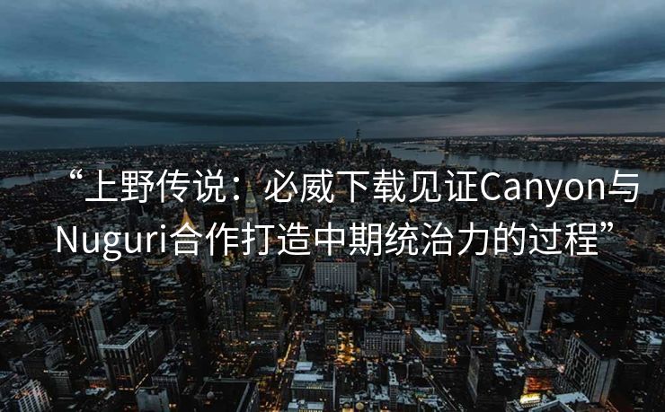 “上野传说：必威下载见证Canyon与Nuguri合作打造中期统治力的过程”  第1张