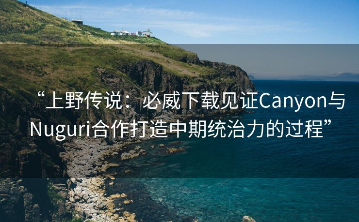 “上野传说：必威下载见证Canyon与Nuguri合作打造中期统治力的过程”  第2张