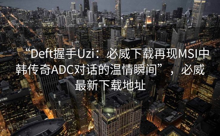 “Deft握手Uzi：必威下载再现MSI中韩传奇ADC对话的温情瞬间”，必威最新下载地址