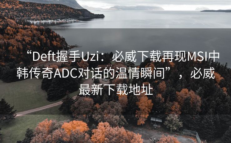 “Deft握手Uzi：必威下载再现MSI中韩传奇ADC对话的温情瞬间”，必威最新下载地址  第2张