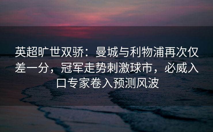 英超旷世双骄：曼城与利物浦再次仅差一分，冠军走势刺激球市，必威入口专家卷入预测风波