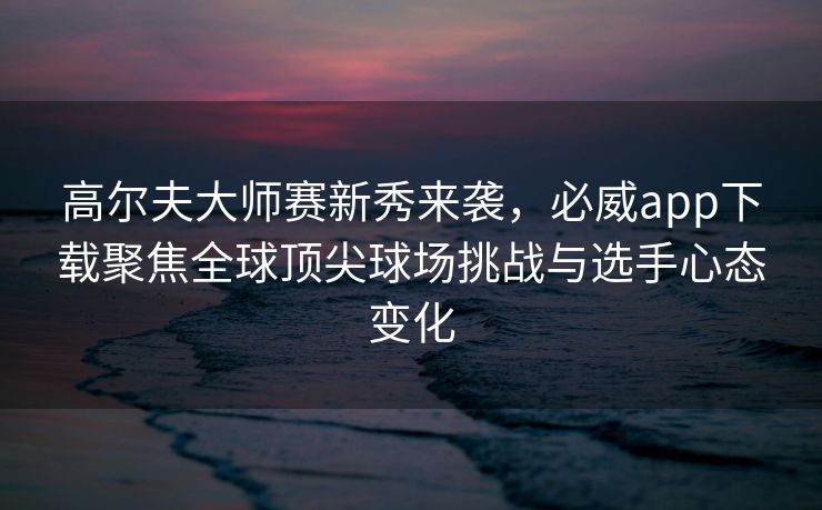 高尔夫大师赛新秀来袭，必威app下载聚焦全球顶尖球场挑战与选手心态变化