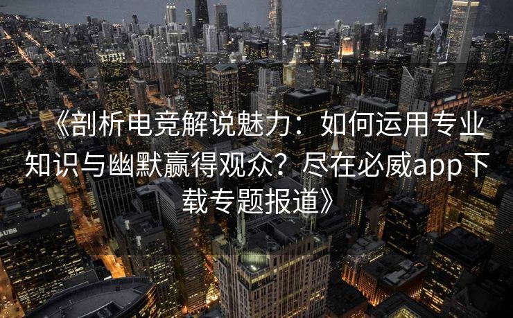 《剖析电竞解说魅力：如何运用专业知识与幽默赢得观众？尽在必威app下载专题报道》  第2张