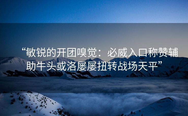 “敏锐的开团嗅觉：必威入口称赞辅助牛头或洛屡屡扭转战场天平”  第2张