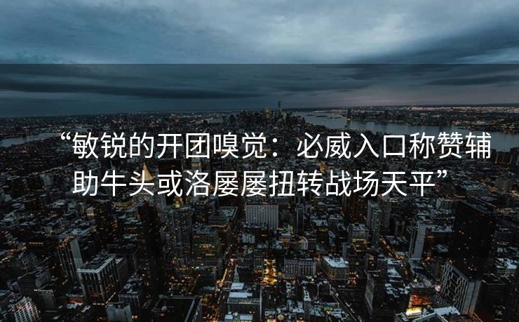 “敏锐的开团嗅觉：必威入口称赞辅助牛头或洛屡屡扭转战场天平”