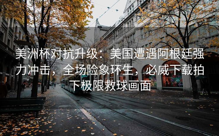 美洲杯对抗升级：美国遭遇阿根廷强力冲击，全场险象环生，必威下载拍下极限救球画面