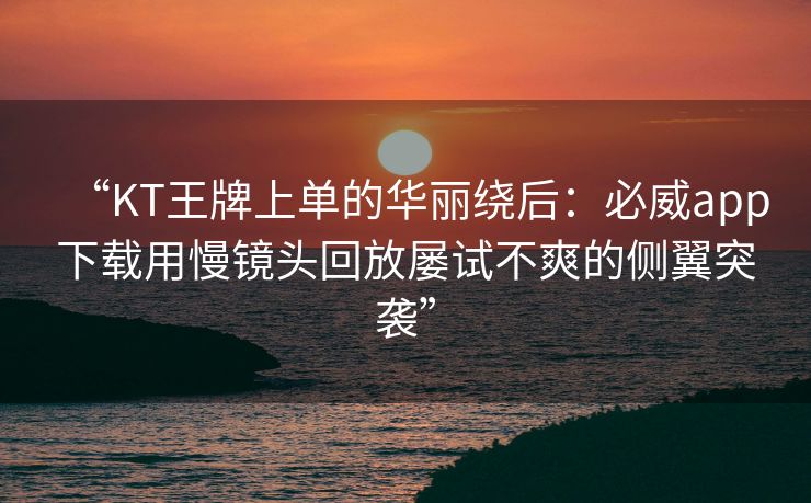 “KT王牌上单的华丽绕后：必威app下载用慢镜头回放屡试不爽的侧翼突袭”