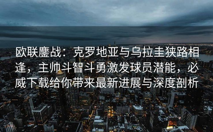 欧联鏖战：克罗地亚与乌拉圭狭路相逢，主帅斗智斗勇激发球员潜能，必威下载给你带来最新进展与深度剖析