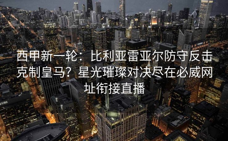 西甲新一轮：比利亚雷亚尔防守反击克制皇马？星光璀璨对决尽在必威网址衔接直播